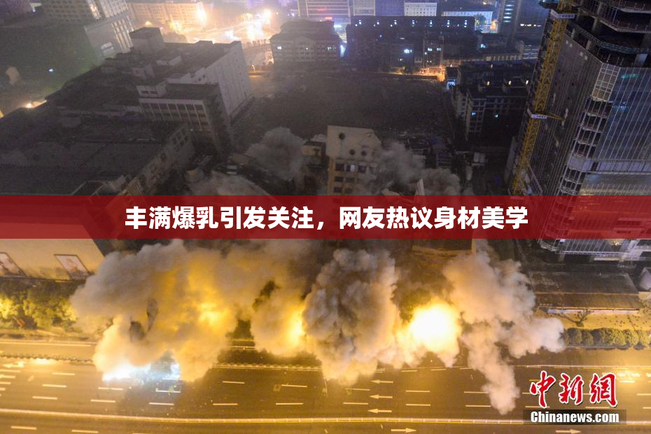 丰满爆乳引发关注，网友热议身材美学
