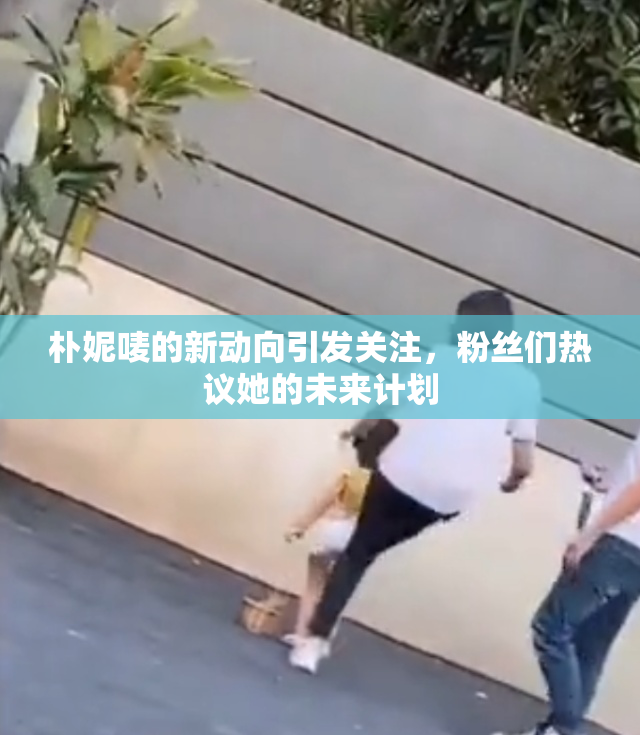 朴妮唛的新动向引发关注，粉丝们热议她的未来计划