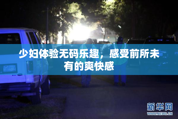 少妇体验无码乐趣，感受前所未有的爽快感