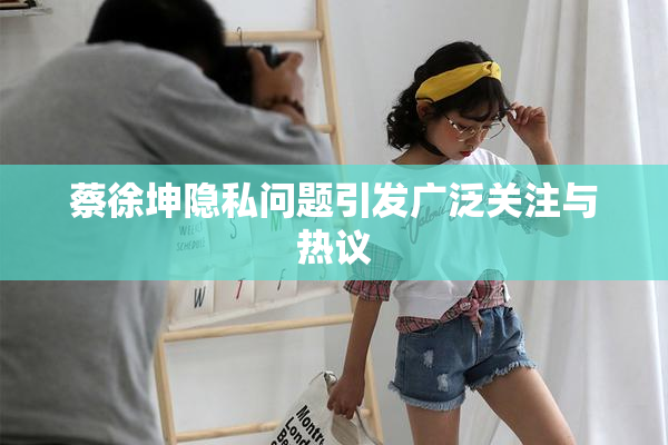 蔡徐坤隐私问题引发广泛关注与热议
