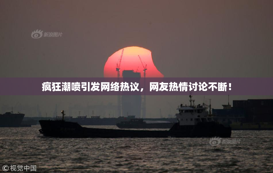 疯狂潮喷引发网络热议，网友热情讨论不断！