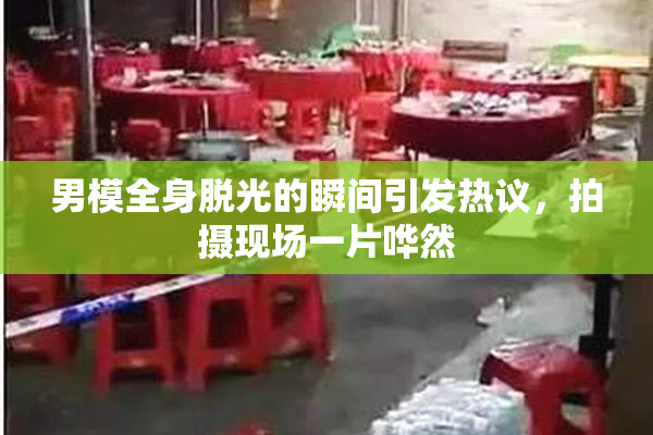 男模全身脱光的瞬间引发热议，拍摄现场一片哗然