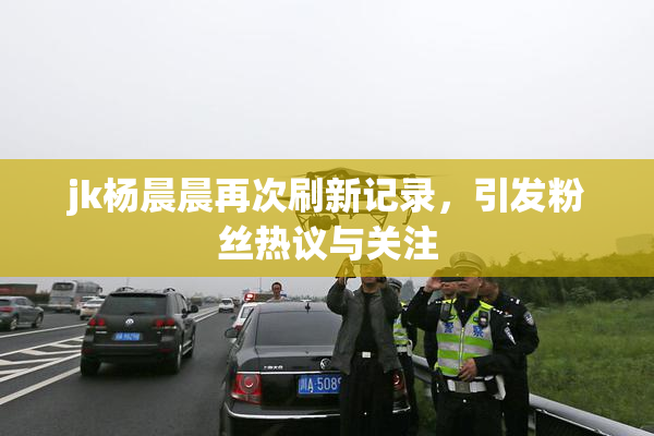 jk杨晨晨再次刷新记录，引发粉丝热议与关注