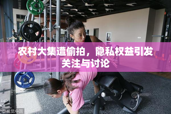 农村大集遭偷拍，隐私权益引发关注与讨论