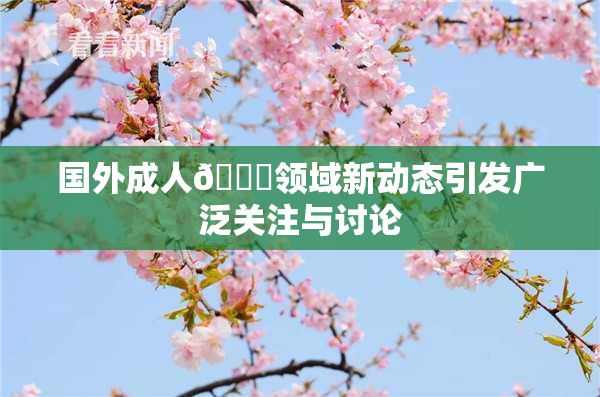 国外成人🔞领域新动态引发广泛关注与讨论