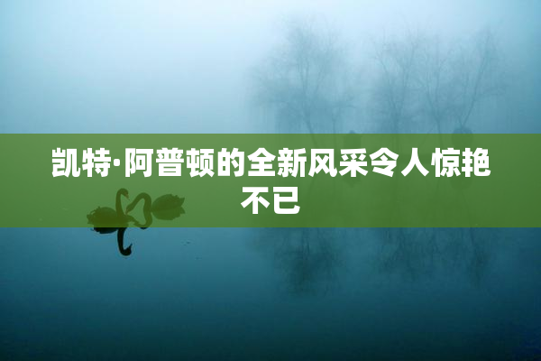 凯特·阿普顿的全新风采令人惊艳不已