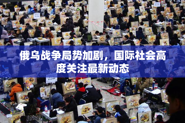俄乌战争局势加剧，国际社会高度关注最新动态