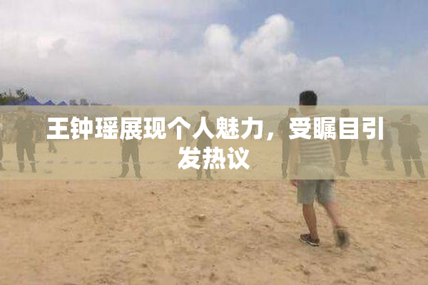 王钟瑶展现个人魅力，受瞩目引发热议