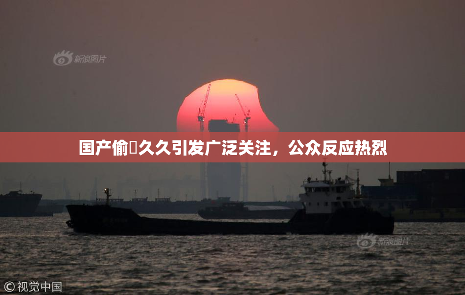 国产偷抇久久引发广泛关注，公众反应热烈