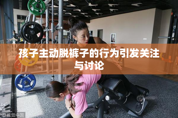 孩子主动脱裤子的行为引发关注与讨论