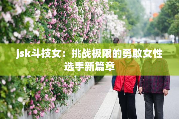 jsk斗技女：挑战极限的勇敢女性选手新篇章