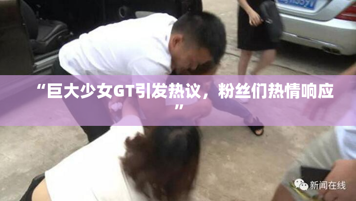 “巨大少女GT引发热议，粉丝们热情响应”
