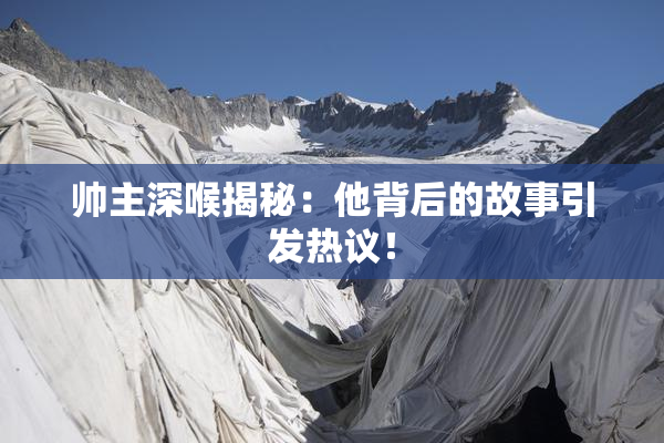 帅主深喉揭秘：他背后的故事引发热议！
