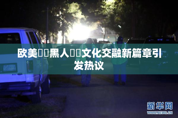 欧美❌‌黑人❌‌文化交融新篇章引发热议