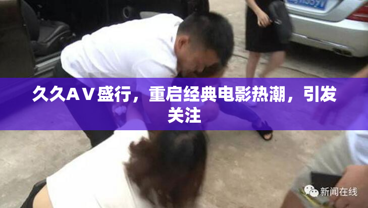 久久AⅤ盛行，重启经典电影热潮，引发关注
