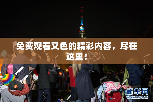 免费观看又色的精彩内容，尽在这里！