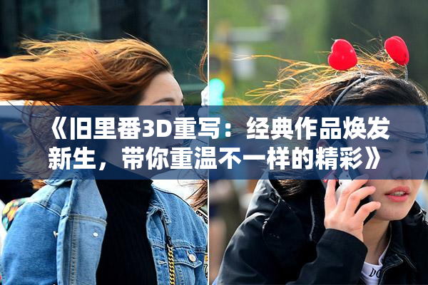 《旧里番3D重写：经典作品焕发新生，带你重温不一样的精彩》