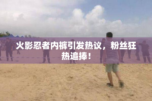 火影忍者内裤引发热议，粉丝狂热追捧！