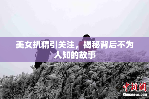 美女扒精引关注，揭秘背后不为人知的故事