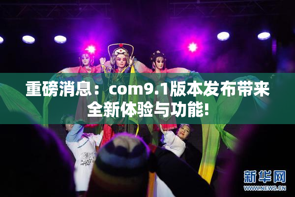 重磅消息：com9.1版本发布带来全新体验与功能!