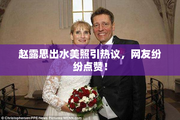 赵露思出水美照引热议，网友纷纷点赞！