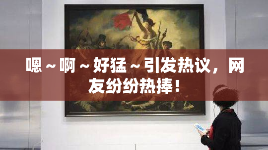 嗯～啊～好猛～引发热议，网友纷纷热捧！