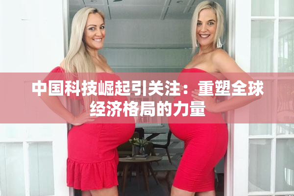 中国科技崛起引关注：重塑全球经济格局的力量