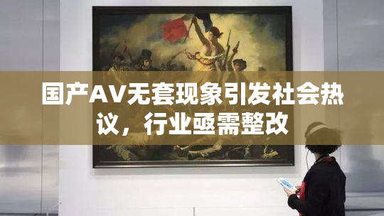 国产AV无套现象引发社会热议，行业亟需整改
