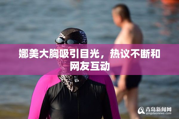 娜美大胸吸引目光，热议不断和网友互动