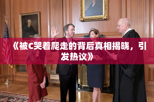 《被C哭着爬走的背后真相揭晓，引发热议》