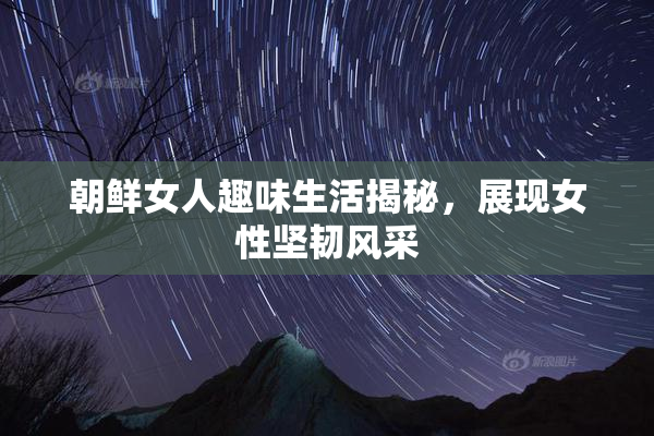 朝鲜女人趣味生活揭秘，展现女性坚韧风采
