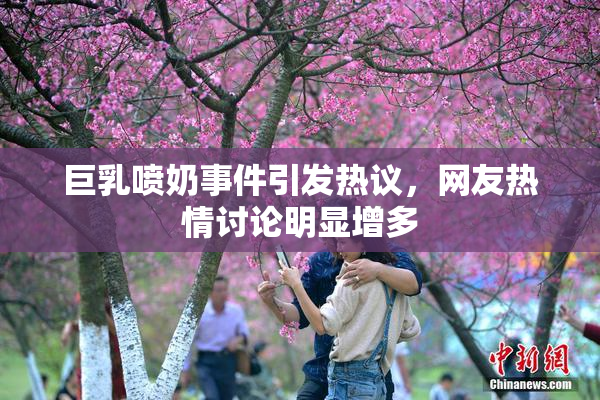 巨乳喷奶事件引发热议，网友热情讨论明显增多