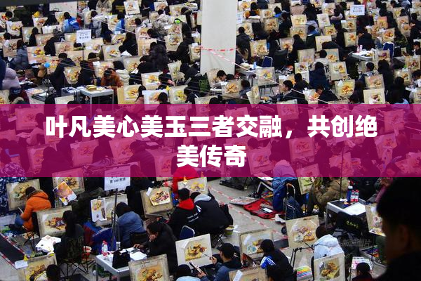 叶凡美心美玉三者交融，共创绝美传奇