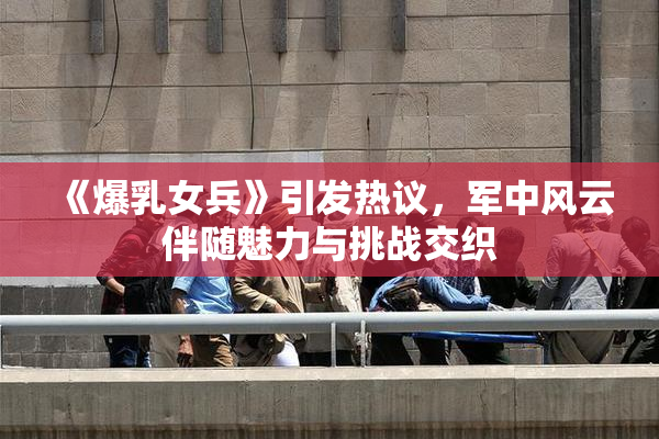 《爆乳女兵》引发热议，军中风云伴随魅力与挑战交织