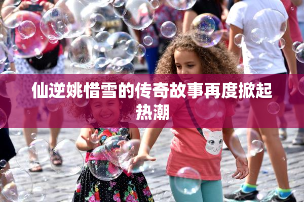 仙逆姚惜雪的传奇故事再度掀起热潮