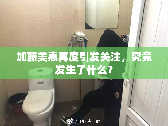 加藤美惠再度引发关注，究竟发生了什么？
