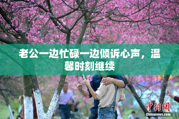 老公一边忙碌一边倾诉心声，温馨时刻继续