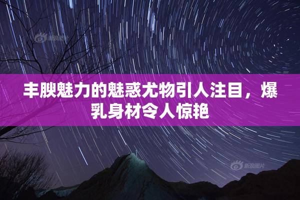 丰腴魅力的魅惑尤物引人注目，爆乳身材令人惊艳