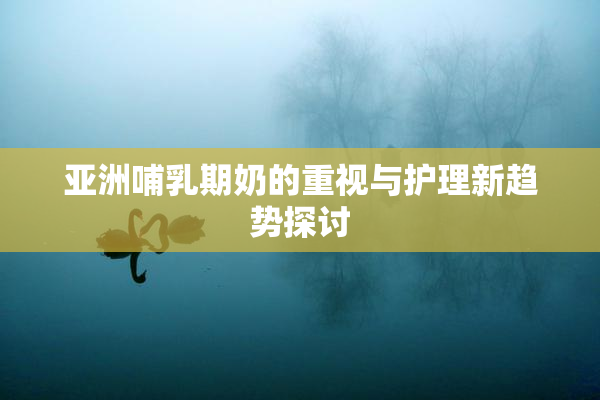 亚洲哺乳期奶的重视与护理新趋势探讨