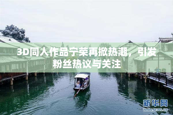 3D同人作品宁荣再掀热潮，引发粉丝热议与关注