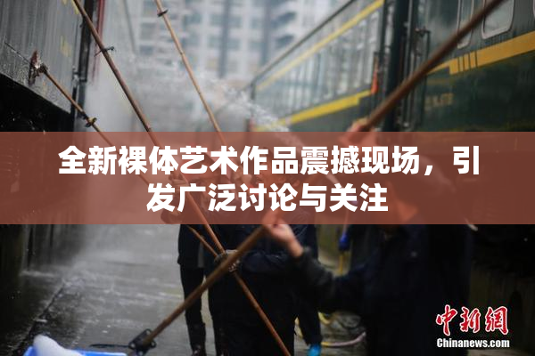 全新裸体艺术作品震撼现场，引发广泛讨论与关注