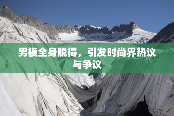 男模全身脱得，引发时尚界热议与争议