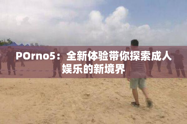 POrno5：全新体验带你探索成人娱乐的新境界