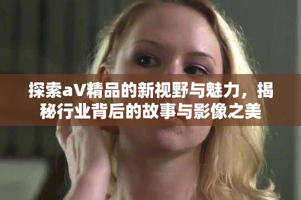 探索aV精品的新视野与魅力，揭秘行业背后的故事与影像之美