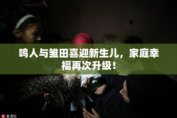 鸣人与雏田喜迎新生儿，家庭幸福再次升级！