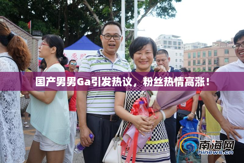 国产男男Ga引发热议，粉丝热情高涨！