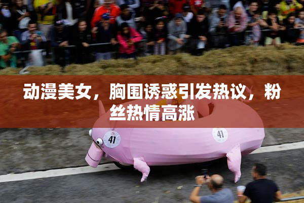 动漫美女，胸围诱惑引发热议，粉丝热情高涨