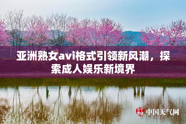亚洲熟女avi格式引领新风潮，探索成人娱乐新境界