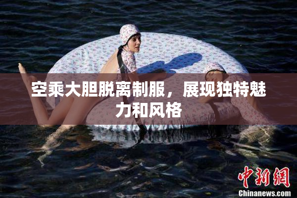 空乘大胆脱离制服，展现独特魅力和风格