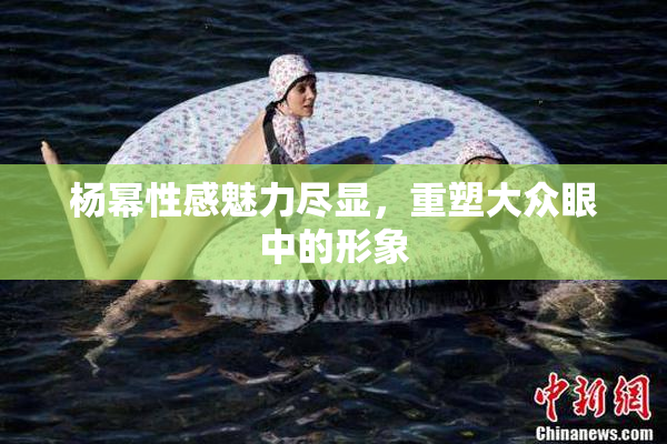 杨幂性感魅力尽显，重塑大众眼中的形象